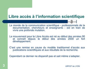 Libre accès à l’information scientifique Le monde de la communication scientifique - professionnels de la documentation, chercheurs et enseignants - est en train de vivre une profonde mutation. Le mouvement pour le Libre Accès est né au début des années 90 et connaît depuis le début des années 2000 un fort développement. C’est une remise en cause du modèle traditionnel d’accès aux publications scientifiques et aux résultats de la recherche. Cependant ce dernier ne disparaît pas et sait même s’adapter. 