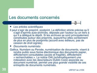 Les documents concernés Les articles scientifiques Il peut s’agir de preprint, postprint. La définition stricte précise qu’il s’agit d’eprints auto-archivés, déposés par l’auteur ou un tiers à qui il a délégué le dépôt. Si les archives se sont principalement constituées autour des preprints, aujourd’hui elles contiennent de plus en plus de postprints (accord avec éditeurs, pas de cession de droit signée). Documents numérisés Gallica, Numdam ou Persée, numérisation de documents, visent à rendre public sous forme électronique des documents papier, difficilement consultables (accès et fragilité), difficilement « recherchables ». La notice OAI (schématiquement une indexation avec les descripteurs Dublin Core) associée au document numérisé, permet une plus grande visibilité de ces entrepôts de documents numérisés. 