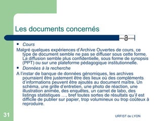 Les documents concernés Cours Malgré quelques expériences d’Archive Ouvertes de cours, ce type de document semble ne pas se diffuser sous cette forme. La diffusion semble plus confidentielle, sous forme de synopsis (PPT) ou sur une plateforme pédagogique institutionnelle.  Données à la recherche A l’instar de banque de données génomiques, les archives pourraient être justement être des lieux où des compléments d’informations peuvent être ajoutés au document maître. Un schéma, une grille d’entretien, une photo de réaction, une illustration animée, des enquêtes, un carnet de labo, des listings statistiques …, bref toutes sortes de résultats qu’il est difficile de publier sur papier, trop volumineux ou trop coûteux à reproduire. 