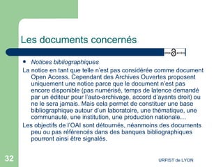 Les documents concernés   Notices bibliographiques La notice en tant que telle n’est pas considérée comme document Open Access. Cependant des Archives Ouvertes proposent uniquement une notice parce que le document n’est pas encore disponible (pas numérisé, temps de latence demandé par un éditeur pour l’auto-archivage, accord d’ayants droit) ou ne le sera jamais. Mais cela permet de constituer une base bibliographique autour d’un laboratoire, une thématique, une communauté, une institution, une production nationale… Les objectifs de l’OAI sont détournés, néanmoins des documents peu ou pas référencés dans des banques bibliographiques pourront ainsi être signalés. 