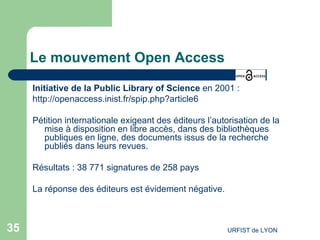 Le mouvement Open Access Initiative de la Public Library of Science  en 2001 : http://openaccess.inist.fr/spip.php?article6   Pétition internationale exigeant des éditeurs l’autorisation de la mise à disposition en  libre accès , dans des bibliothèques publiques en ligne, des documents issus de la recherche publiés dans leurs revues.  Résultats : 38 771 signatures de 258 pays La réponse des éditeurs est évidement négative.  