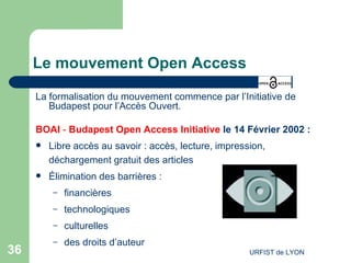 Le mouvement Open Access La formalisation du mouvement commence par l’Initiative de Budapest pour l’Accès Ouvert. BOAI  -  Budapest Open Access Initiativ e   le  14 Février   2002 : Libre accès au savoir : accès, lecture, impression, déchargement gratuit des articles Élimination des barrières : financières technologiques culturelles des droits d’auteur 