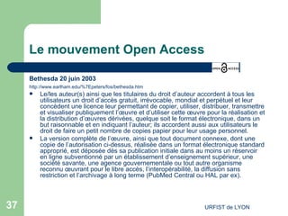 Le mouvement Open Access Bethesda 20 juin 2003 http://www.earlham.edu/%7Epeters/fos/bethesda.htm Le/les auteur(s) ainsi que les titulaires du droit d’auteur accordent à tous les utilisateurs un droit d’accès gratuit, irrévocable, mondial et perpétuel et leur concèdent une licence leur permettant de copier, utiliser, distribuer, transmettre et visualiser publiquement l’œuvre et d’utiliser cette œuvre pour la réalisation et la distribution d’œuvres dérivées, quelque soit le format électronique, dans un but raisonnable et en indiquant l’auteur; ils accordent aussi aux utilisateurs le droit de faire un petit nombre de copies papier pour leur usage personnel.  La version complète de l’œuvre, ainsi que tout document connexe, dont une copie de l’autorisation ci-dessus, réalisée dans un format électronique standard approprié, est déposée dès sa publication initiale dans au moins un réservoir en ligne subventionné par un établissement d’enseignement supérieur, une société savante, une agence gouvernementale ou tout autre organisme reconnu œuvrant pour le libre accès, l’interopérabilité, la diffusion sans restriction et l’archivage à long terme (PubMed Central ou HAL par ex).  
