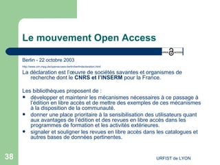 Le mouvement Open Access Berlin - 22 octobre 2003 http://www.zim.mpg.de/openaccess-berlin/berlindeclaration.html La déclaration est l’œuvre de sociétés savantes et organismes de recherche dont le  CNRS et l’INSERM  pour la France. Les bibliothèques proposent de : développer et maintenir les mécanismes nécessaires à ce passage à l’édition en libre accès et de mettre des exemples de ces mécanismes à la disposition de la communauté. donner une place prioritaire à la sensibilisation des utilisateurs quant aux avantages de l’édition et des revues en libre accès dans les programmes de formation et les activités extérieures. signaler et souligner les revues en libre accès dans les catalogues et autres bases de données pertinentes. 