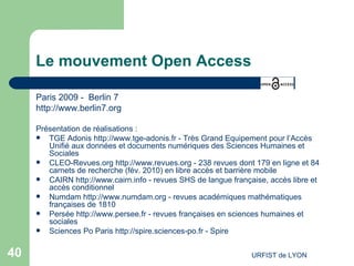 Le mouvement Open Access Paris 2009 -  Berlin 7 http://www.berlin7.org   Présentation de réalisations : TGE Adonis  http://www.tge-adonis.fr  - Très Grand Equipement pour l’Accès Unifié aux données et documents numériques des Sciences Humaines et Sociales CLEO-Revues.org  http://www.revues.org  - 238 revues dont 179 en ligne et 84 carnets de recherche (fév. 2010) en libre accès et barrière mobile  CAIRN  http://www.cairn.info  - revues SHS de langue française, accès libre et accès conditionnel  Numdam  http://www.numdam.org  - revues académiques mathématiques françaises de 1810 Persée  http://www.persee.fr  - revues françaises en sciences humaines et sociales  Sciences Po Paris  http://spire.sciences-po.fr  - Spire 