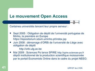 Le mouvement Open Access Certaines universités lancent leur propre serveur : Sept 2005 : Obligation de dépôt de l’université portugaise de Minho, la première en Europe  https://repositorium.sdum.uminho.pt/index.jsp Juin 2008 : démarrage d’ORBi de l’université de Liège avec obligation de dépôt http://orbi.ulg.ac.be   Mai 2009 : Sciences Po lance SPIRE  http://spire.sciences-po.fr  dépôt institutionnel de la production scientifique moissonnée par le portail  Economists  Online  dans le cadre du projet  NEEO .   