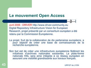 Le mouvement Open Access avril 2006  :  DRIVER   http://www.driver-community.eu Digital Repository Infrastructure Vision for European  Research, projet présenté par un consortium européen a été  retenu par la Commission Européenne. Le projet, fruit de la collaboration de dix partenaires européens, a pour objectif de créer une base de connaissances de la recherche européenne.  Son but est de créer une infrastructure européenne fédérant les initiatives d’archives nationales existantes. La plate-forme nationale HAL sera ainsi intégrée à ce réseau européen en assurant une visibilité grandissante aux travaux français. 