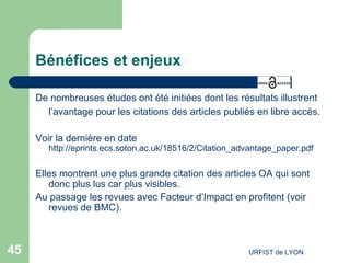 Bénéfices et enjeux De nombreuses études ont été initiées dont les résultats illustrent l’avantage pour les citations des articles publiés en  libre accès .   Voir la dernière en date  http://eprints.ecs.soton.ac.uk/18516/2/Citation_advantage_paper.pdf Elles montrent une plus grande citation des articles OA qui sont donc plus lus car plus visibles. Au passage les revues avec Facteur d’Impact en profitent (voir revues de BMC). 