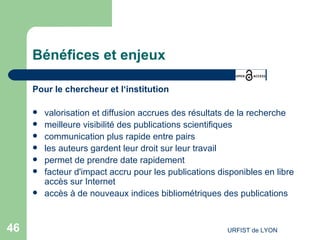 Bénéfices et enjeux Pour le chercheur et l‘institution valorisation et diffusion accrues des résultats de la recherche  meilleure visibilité des publications scientifiques communication plus rapide entre pairs  les auteurs gardent leur droit sur leur travail permet de prendre date rapidement facteur d'impact accru pour les publications disponibles en libre accès sur Internet  accès à de nouveaux indices bibliométriques des publications  