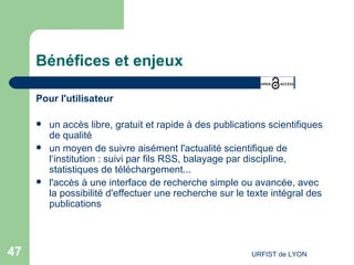 Bénéfices et enjeux Pour l'utilisateur un accès libre, gratuit et rapide à des publications scientifiques de qualité un moyen de suivre aisément l'actualité scientifique de l‘institution : suivi par fils RSS, balayage par discipline, statistiques de téléchargement...  l'accès à une interface de recherche simple ou avancée, avec la possibilité d'effectuer une recherche sur le texte intégral des publications 
