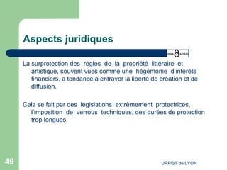 Aspects juridiques La surprotection des  règles  de  la  propriété  littéraire  et artistique, souvent vues comme une  hégémonie  d’intérêts financiers, a tendance à entraver la liberté de création et de diffusion. Cela se fait par des  législations  extrêmement  protectrices, l’imposition  de  verrous  techniques, des durées de protection trop longues. 