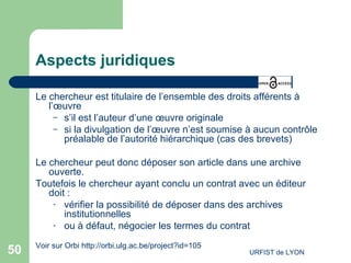 Aspects juridiques Le chercheur est titulaire de l’ensemble des droits afférents à l’œuvre  s’il est l’auteur d’une œuvre originale si la divulgation de l’œuvre n’est soumise à aucun contrôle préalable de l’autorité hiérarchique (cas des brevets) Le chercheur peut donc déposer son article dans une archive ouverte.  Toutefois le chercheur ayant conclu un contrat avec un éditeur doit : vérifier la possibilité de déposer dans des archives institutionnelles  ou à défaut, négocier les termes du contrat    Voir sur Orbi  http://orbi.ulg.ac.be/project?id=105   
