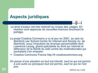 Aspects juridiques Le droit d’auteur est très restrictif au niveau des usages. En réaction sont apparues de nouvelles licences favorisant le partage. Le projet Creative Commons a vu le jour en 2001, au sein du  Stanford  Law  School  Center for Internet and Society  (U. de Stanford), sous l’impulsion de diverses personnalités dont  Lawrence  Lessig , grand spécialiste du droit sur internet et défenseur de la liberté du web contre les multinationales qui souhaitent s’en emparer. Creative Commons France  http://fr.creativecommons.org   On passe d’une situation où tout est interdit, sauf ce qui est permis à une autre où (presque) tout est permis, sauf ce qui ne l’est pas. 