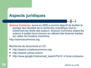 Aspects juridiques Science Commons , lancé en 2005,a comme objectif de faciliter le partage des résultats de la recherche scientifique tout en préservant les droits des auteurs. Science Commons aidera les auteurs à publier leurs travaux en utilisant des licences basées sur celles de Creative Commons.  http://sciencecommons.org Recherche de documents en CC http://search.creativecommons.org http://search.yahoo.com/cc http://www.google.fr/advanced_search?hl=fr     Droits d'utilisation 