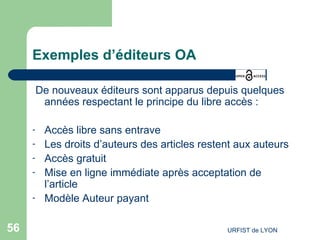 Exemples d’éditeurs OA De nouveaux éditeurs sont apparus depuis quelques années respectant le principe du libre accès : Accès libre sans entrave Les droits d’auteurs des articles restent aux auteurs Accès gratuit Mise en ligne immédiate après acceptation de l’article Modèle Auteur payant 