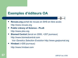 Exemples d’éditeurs OA Revues.org  portail de revues en SHS en libre accès  http://www.revues.org   Public Library of Science - PLoS http://www.plos.org Biomed Central  (lancé en 2000, +207 journaux) http://www.biomedcentral.com Voir  Genetics Selection Evolution   http://www.gsejournal.org   Hindawi  (+200 journaux) http://www.hindawi.com   