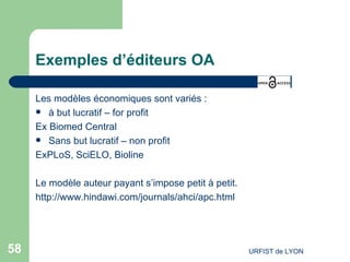 Exemples d’éditeurs OA Les modèles économiques sont variés : à but lucratif – for profit Ex Biomed Central Sans but lucratif – non profit ExPLoS, SciELO, Bioline Le modèle auteur payant s’impose petit à petit. http://www.hindawi.com/journals/ahci/apc.html   