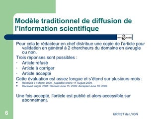 Modèle traditionnel de diffusion de l’information scientifique Pour cela le rédacteur en chef distribue une copie de l’article pour validation en général à 2 chercheurs du domaine en aveugle ou non. Trois réponses sont possibles : Article refusé Article à corriger Article accepté Cette évaluation est assez longue et s’étend sur plusieurs mois : Received 31 March 2009.  Available online 11 August 2009.  Received July 6, 2008; Revised June 15, 2009; Accepted June 19, 2009 Une fois accepté, l’article est publié et alors accessible sur abonnement. 