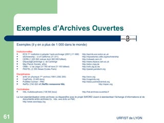 Exemples d’Archives Ouvertes Exemples (il y en a plus de 1 000 dans le monde) Institutionnelles   ECS 1 ère  institution à adopter l’auto-archivage (2001) (11 488) http://eprints.ecs.soton.ac.uk eScholarship – U of California (31 371) http://repositories.cdlib.org/escholarship   CERN (1 025   000 notices dont 360 000 fulltext)  http://cdsweb.cern.ch   DSpace@Cambridge U. de Cambrige  http://www.dspace.cam.ac.uk Max Planck Society  eDoc http://edoc.mpg.de   ORBi – U de Liège (31 765 réf dont 21 155 fulltext)  http://orbi.ulg.ac.be   PASTEL (2 250 thèses Ecoles Paris) http://pastel.paristech.org   Disciplinaires arXiv en physique 1 ère  archive (1991) (592 200) http://arxiv.org   CogPrints (3 445 docs) http://cogprints.org   PubMed Central – PMC http://www.pubmedcentral.org RePEc (740 000 réf)  RePEc moissonne HAL   http://repec.org   Centralisées HAL multidisciplinaire (138 000 docs) http://hal.archives-ouvertes.fr   La non-standardisation entre archives va disparaître avec le projet SWORD visant à standardiser l’échange d’informations et de documents entre archives  Ex : HAL vers ArXiv et PMC http://www.swordapp.org   