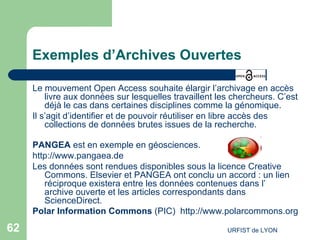 Exemples d’Archives Ouvertes Le mouvement Open Access souhaite élargir l’archivage en accès livre aux données sur lesquelles travaillent les chercheurs. C’est déjà le cas dans certaines disciplines comme la génomique. Il s’agit d’identifier et de pouvoir réutiliser en libre accès des collections de données brutes issues de la recherche.  PANGEA  est en exemple en géosciences.  http://www.pangaea.de Les données sont rendues disponibles sous la licence Creative Commons. Elsevier et PANGEA ont conclu un accord : un lien réciproque existera entre les données contenues dans l’ archive ouverte  et les articles correspondants dans ScienceDirect.  Polar Information Commons  (PIC)  http://www.polarcommons.org   