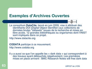 Exemples d’Archives Ouvertes Le consortium  DataCite , lancé en juin 2009, vise à attribuer des identifiants DOI (Digital Object Identifier) aux collections de données brutes "datasets" issues de la recherche et mises en libre accès. 12 grandes bibliothèques ou organismes dont l’INIST sont impliqués dans ce projet. http://www.datacite.org   CODATA  participe à ce mouvement. http://www.codata.org Il y a aussi ce que l’on appelle les « dark data » qui correspondent à des travaux ayant débouchés négativement. Les premières mises en place arrivent :  BMC  Research  Notes  will  free  dark  data 