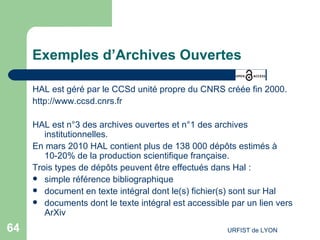 Exemples d’Archives Ouvertes HAL est géré par le CCSd unité propre du CNRS créée fin 2000. http://www.ccsd.cnrs.fr   HAL est n°3 des archives ouvertes et n°1 des archives institutionnelles. En mars 2010 HAL contient plus de 138 000 dépôts estimés à 10-20% de la production scientifique française. Trois types de dépôts peuvent être effectués dans Hal : simple référence bibliographique  document en texte intégral dont le(s) fichier(s) sont sur Hal  documents dont le texte intégral est accessible par un lien vers  ArXiv 