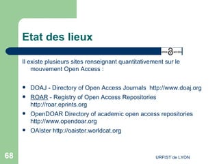 Etat des lieux Il existe plusieurs sites renseignant quantitativement sur le mouvement Open Access : DOAJ -  Directory of Open Access Journals  http://www.doaj.org   ROAR  - Registry of Open Access Repositories  http://roar.eprints.org ‏ OpenDOAR   Directory of academic open access repositories  http://www.opendoar.org   OAIster   http://oaister.worldcat.org   