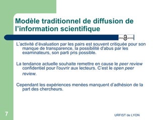Modèle traditionnel de diffusion de l’information scientifique L’activité d’évaluation par les pairs est souvent critiquée pour son manque de transparence, la possibilité d'abus par les examinateurs, son parti pris possible. La tendance actuelle souhaite remettre en cause le  peer review  confidentiel pour l'ouvrir aux lecteurs. C’est le  open peer review .   Cependant les expériences menées manquent d’adhésion de la part des chercheurs.  