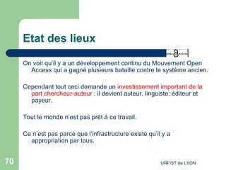 Etat des lieux On voit qu’il y a un développement continu du Mouvement Open Access qui a gagné plusieurs bataille contre le système ancien. Cependant tout ceci demande un  investissement important de la part chercheur-auteur  : il devient auteur, linguiste, éditeur et payeur. Tout le monde n’est pas prêt à ce travail. Ce n’est pas parce que l’infrastructure existe qu’il y a appropriation par tous. 