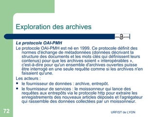 Exploration des archives Le protocole OAI-PMH Le protocole OAI-PMH est né en 1999. Ce protocole définit des normes d'échange de métadonnées (données décrivant la structure des documents et les mots clés qui définissent leurs contenus) pour que les archives soient « interopérables », c'est-à-dire pour qu'un ensemble d'archives ouvertes puisse être interrogé en une seule requête comme si les archives n'en faisaient qu'une.  Les acteurs : le fournisseur de données : archive, entrepôt. le fournisseur de services : le moissonneur qui lance des requêtes aux entrepôts via le protocole http pour extraire les enregistrements des nouveaux articles déposés et l'agrégateur qui rassemble des données collectées par un moissonneur. 