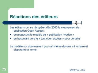 Réactions des éditeurs Les éditeurs ont su récupérer dès 2005 le mouvement de publication Open Access : en proposant le modèle de « publication hybride » en basculant vers le « tout open access » pour certains Le modèle sur abonnement pourrait même devenir minoritaire et disparaître à terme. 