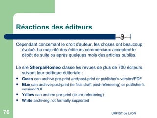Réactions des éditeurs Cependant concernant le droit d’auteur, les choses ont beaucoup évolué. La majorité des éditeurs commerciaux acceptent le dépôt de suite ou après quelques mois des articles publiés. Le site  Sherpa/Romeo  classe les revues de plus de 700 éditeurs suivant leur politique éditoriale :  Green   can archive pre-print  and  post-print or publisher's version/PDF Blue   can archive post-print (ie final draft post-refereeing) or publisher's version/PDF Yellow   can archive pre-print (ie pre-refereeing) White   archiving not formally supported 