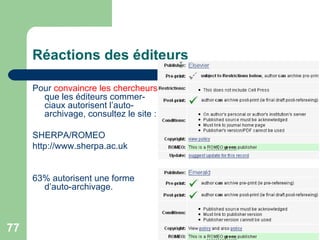 Réactions des éditeurs Pour  convaincre les chercheurs  que les éditeurs commer-ciaux autorisent l’auto-archivage, consultez le site :  SHERPA/ROMEO http://www.sherpa.ac.uk 63% autorisent une forme d’auto-archivage.  
