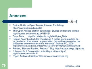 Annexes Online Guide to Open Access Journals Publishing http://www.doaj.org/bpguide/   The Open Access citation advantage: Studies and results to date  http://eprints.ecs.soton.ac.uk/18516/   Open Data http://en.wikipedia.org/wiki/Open_Data   Hélène Bosc “Le droit des chercheurs à mettre leurs résultats de recherche en libre accès : appropriation des archives ouvertes par différentes communautés dans le monde”  ArchiveSIC , 2008  http://archivesic.ccsd.cnrs.fr/docs/00/34/07/84/PDF/HBOSCterminalOA.pdf   Rentier, “Bernard Rentier, Recteur,” Blog  http://recteur.blogs.ulg.ac.be   “ Libre accès à l'information scientifique et technique”  http://openaccess.inist.fr   “ Open Archives Initiative”  http://www.openarchives.org   