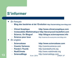 S’informer En français Blog des bactéries et de l’Evolution  http://bacterioblog.over-blog.com Climat Sceptique http://www.climat-sceptique.com Inclassables Mathématique  http://beverycool.hautetfort.com Science, On Blogue! http://blogue.sciencepresse.info Science pour tous http://science-for-everyone.over-blog.com En anglais Sciencebase http://www.sciencebase.com   Cosmic Variance http:// cosmicvariance.com Panda’s Thumb  http:// pandasthumb.org RealClimate http://www.realclimate.org ScienceBlogs http://scienceblogs.com   