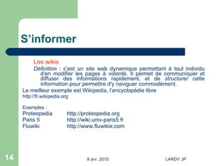 S’informer Les wikis Définition  : c’est un site web dynamique permettant à tout individu d'en modifier les pages à volonté. Il permet de communiquer et diffuser des informations rapidement, et de  structurer  cette information pour permettre d'y naviguer commodément.   Le meilleur exemple est Wikipedia, l’encyclopédie libre http://fr.wikipedia.org Exemples : Proteopedia http://proteopedia.org   Paris 5 http://wiki.univ-paris5.fr Fluwiki http://www.fluwikie.com 