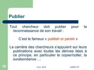 Publier Tout chercheur doit publier pour la reconnaissance de son travail : C’est le fameux «  publish or perish  » La carrière des chercheurs s’appuient sur leurs publications avec toutes les dérives liées à ce principe, en particulier le copier/coller, la surabondance … 