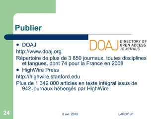 Publier DOAJ http://www.doaj.org Répertoire de plus de 3 850 journaux, toutes disciplines et langues, dont 74 pour la France en 2008  HighWire Press http://highwire.stanford.edu Plus de 1 342 000 articles en texte intégral issus de 942 journaux hébergés par  HighWire 