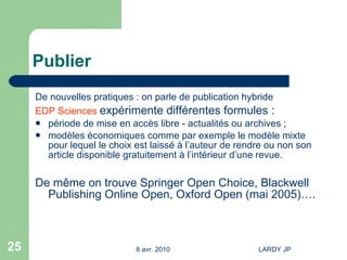 Publier De nouvelles pratiques : on parle de publication hybride EDP Sciences   expérimente différentes formules : période de mise en accès libre - actualités ou archives ; modèles économiques comme par exemple le modèle mixte pour lequel le choix est laissé à l’auteur de rendre ou non son article disponible gratuitement à l’intérieur d’une revue. De même on trouve Springer Open Choice, Blackwell Publishing Online Open, Oxford Open (mai 2005)….  