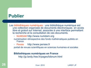 Publier Les  bibliothèques numériques  : une bibliothèque numérique est une collection organisée de documents électroniques  en accès libre et gratuit sur Internet, associée à une interface permettant la recherche et la consultation de ces documents.  NUMDAM http://www.numdam.org numérisation rétrospective des fonds mathématiques publiés en France Persée http://www.persee.fr portail de revues scientifiques en sciences humaines et sociales  Bibliothèques numériques en France http://jp.lardy.free.fr/pages/bibnum.html   