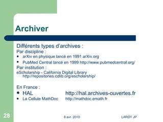 Archiver Différents types d’archives : Par discipline : arXiv en physique lancé en 1991  arXiv.org PubMed Central lancé en 1999  http://www.pubmedcentral.org/ Par institution :  eScholarship - California Digital Library  http://repositories.cdlib.org/escholarship/ En France :  HAL  http://hal.archives-ouvertes.fr   La Cellule MathDoc http://mathdoc.emath.fr 