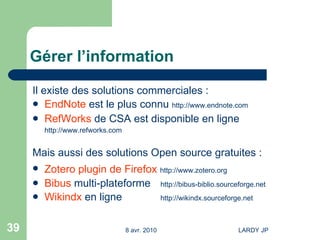 Gérer l’information Il existe des solutions commerciales : EndNote  est le plus connu  http://www.endnote.com RefWorks  de CSA est disponible en ligne http://www.refworks.com Mais aussi des solutions Open source gratuites : Zotero plugin de Firefox   http://www.zotero.org   Bibus  multi-plateforme  http://bibus-biblio.sourceforge.net Wikindx  en ligne http://wikindx.sourceforge.net 