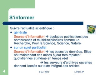 S’informer Suivre l’actualité scientifique : générale Source d’information     quelques publications peu nombreuses et multidisciplinaires comme La Recherche, Pour la Science, Science, Nature sur un sujet particulier   Source d’information     les bases de données. Elles ont maintenant des mises à jour très rapides : quotidiennes et même en temps réel    les serveurs d’archives ouvertes donnent l’accès au texte intégral des articles 