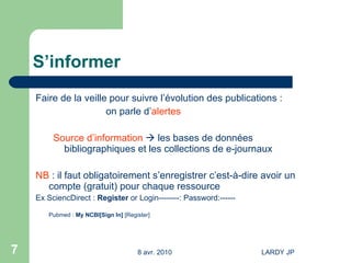 S’informer Faire de la veille pour suivre l’évolution des publications : on parle d’ alertes Source d’information     les bases de données bibliographiques et les collections de e-journaux NB  : il faut obligatoirement s’enregistrer c’est-à-dire avoir un compte (gratuit) pour chaque ressource Ex SciencDirect :  Register  or Login--------: Password:------ Pubmed :  My  NCBI [ Sign  In]   [ Register ] 