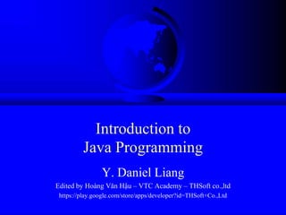 Introduction to
         Java Programming
                Y. Daniel Liang
Edited by Hoàng Văn Hậu – VTC Academy – THSoft co.,ltd
 https://play.google.com/store/apps/developer?id=THSoft+Co.,Ltd
 