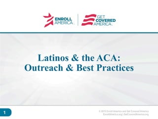 © 2015 Enroll America and Get Covered America
EnrollAmerica.org | GetCoveredAmerica.org
Click to edit master
title style.
1
Latinos & the ACA:
Outreach & Best Practices
 