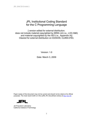 JPL DOCID D-60411

JPL Institutional Coding Standard
for the C Programming Language
[ version edited for external distribution:
does not include material copyrighted by MIRA Ltd (i.e., LOC-5&6)
and material copyrighted by the ISO (i.e., Appendix A)]
Cleared for external distribution on 03/04/09, CL#09-0763.

Version: 1.0
Date: March 3, 2009

Paper copies of this document may not be current and should not be relied on for official
purposes. The most recent draft is in the LaRS JPL DocuShare Library at http://lars-lib .

Jet Propulsion Laboratory
California Institute of Technology

1

 