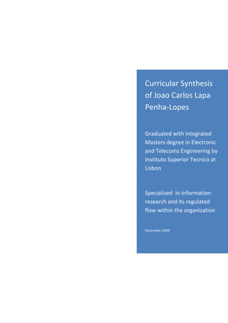 Curricular Synthesis
of Joao Carlos Lapa
Penha-Lopes


Graduated with integrated
Masters degree in Electronic
and Telecoms Engineering by
Instituto Superior Tecnico at
Lisbon



Specialized in Information
research and its regulated
flow within the organization


November 2009
 