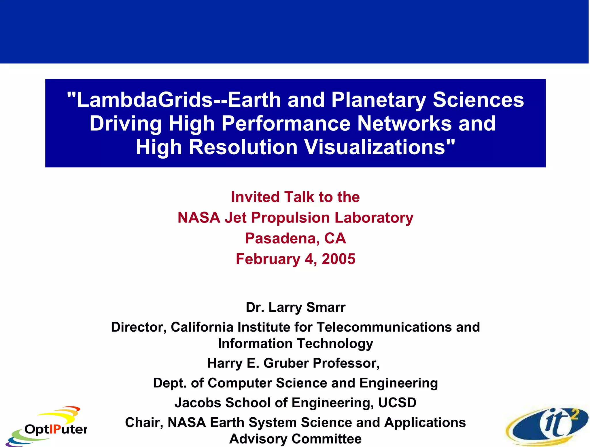 &quot;LambdaGrids--Earth and Planetary Sciences Driving High Performance Networks and  High Resolution Visualizations&quot; Invited Talk to the NASA Jet Propulsion Laboratory Pasadena, CA February 4, 2005 Dr. Larry Smarr Director, California Institute for Telecommunications and Information Technology Harry E. Gruber Professor,  Dept. of Computer Science and Engineering Jacobs School of Engineering, UCSD Chair, NASA Earth System Science and Applications Advisory Committee 