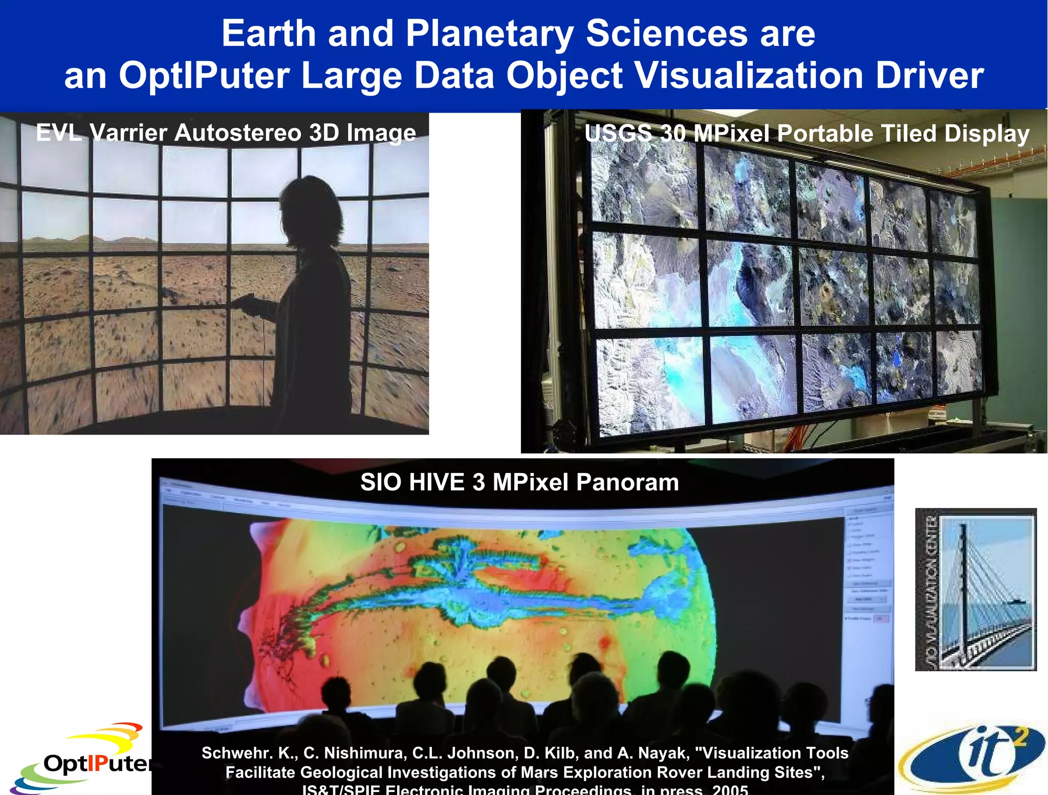 Earth and Planetary Sciences are  an OptIPuter Large Data Object Visualization Driver EVL Varrier Autostereo 3D Image  USGS 30 MPixel Portable Tiled Display  SIO HIVE 3 MPixel Panoram  Schwehr. K., C. Nishimura, C.L. Johnson, D. Kilb, and A. Nayak, &quot;Visualization Tools Facilitate Geological Investigations of Mars Exploration Rover Landing Sites&quot;, IS&T/SPIE Electronic Imaging Proceedings, in press, 2005 